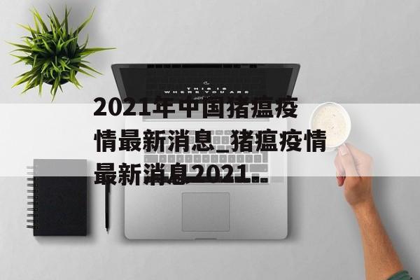 2021年中国猪瘟疫情最新消息_猪瘟疫情最新消息2021