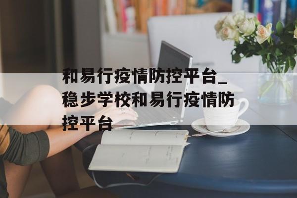 和易行疫情防控平台_稳步学校和易行疫情防控平台