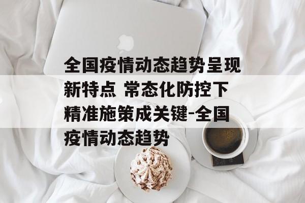 全国疫情动态趋势呈现新特点 常态化防控下精准施策成关键-全国疫情动态趋势
