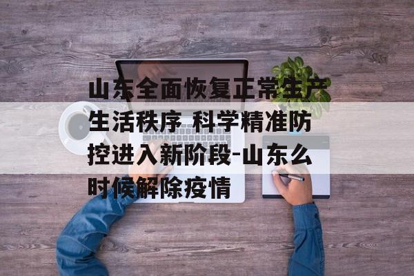 山东全面恢复正常生产生活秩序 科学精准防控进入新阶段-山东么时候解除疫情