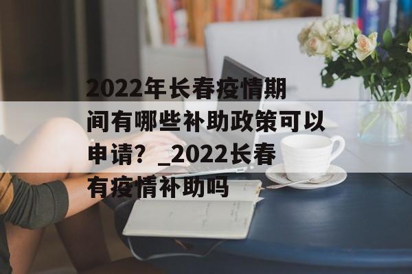 2022年长春疫情期间有哪些补助政策可以申请？_2022长春有疫情补助吗