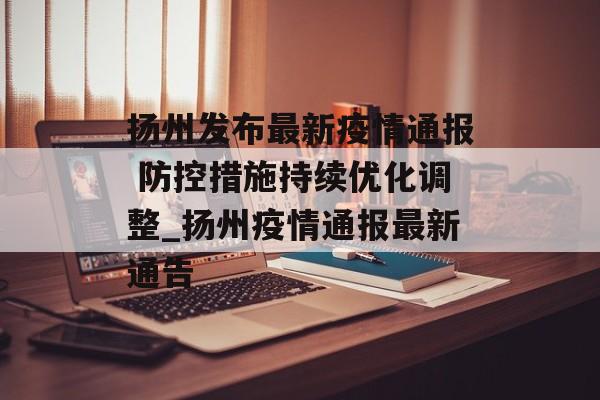 扬州发布最新疫情通报 防控措施持续优化调整_扬州疫情通报最新通告