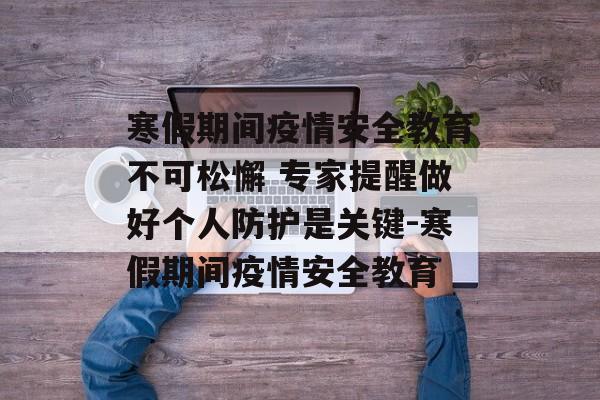 寒假期间疫情安全教育不可松懈 专家提醒做好个人防护是关键-寒假期间疫情安全教育