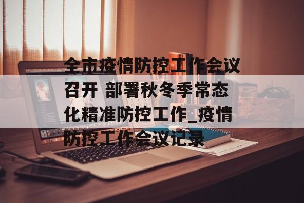 全市疫情防控工作会议召开 部署秋冬季常态化精准防控工作_疫情防控工作会议记录