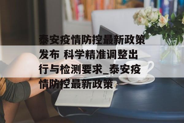 泰安疫情防控最新政策发布 科学精准调整出行与检测要求_泰安疫情防控最新政策