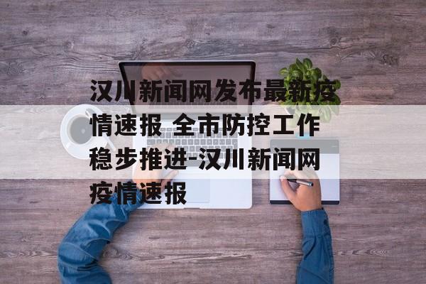 汉川新闻网发布最新疫情速报 全市防控工作稳步推进-汉川新闻网疫情速报