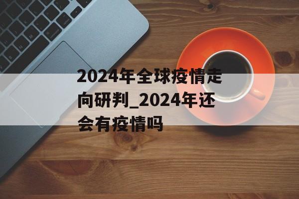 2024年全球疫情走向研判_2024年还会有疫情吗