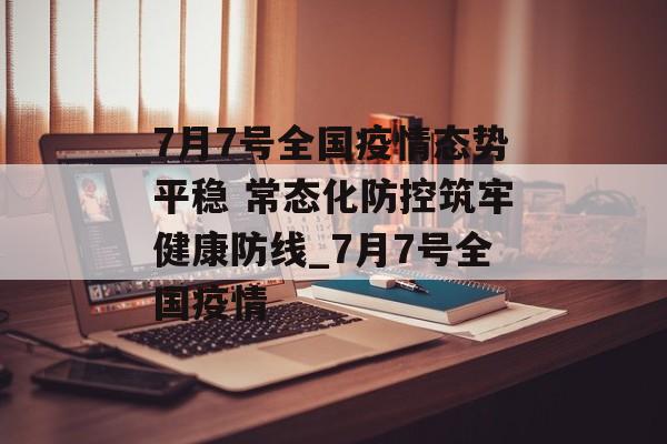 7月7号全国疫情态势平稳 常态化防控筑牢健康防线_7月7号全国疫情
