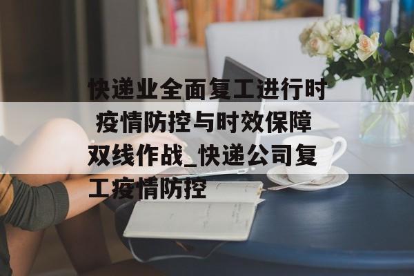 快递业全面复工进行时 疫情防控与时效保障双线作战_快递公司复工疫情防控