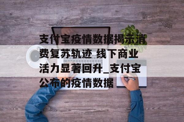 支付宝疫情数据揭示消费复苏轨迹 线下商业活力显著回升_支付宝公布的疫情数据