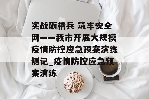 实战砺精兵 筑牢安全网——我市开展大规模疫情防控应急预案演练侧记_疫情防控应急预案演练