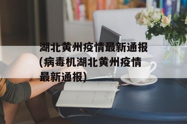 湖北黄州疫情最新通报(病毒机湖北黄州疫情最新通报)