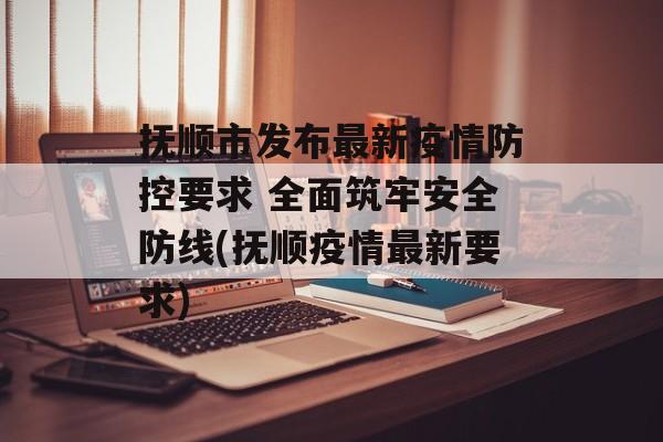抚顺市发布最新疫情防控要求 全面筑牢安全防线(抚顺疫情最新要求)