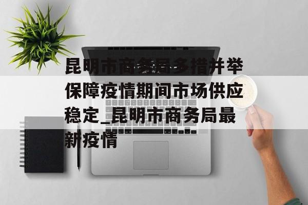 昆明市商务局多措并举保障疫情期间市场供应稳定_昆明市商务局最新疫情