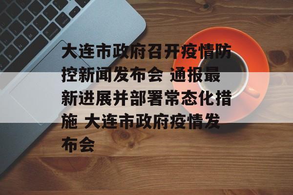大连市政府召开疫情防控新闻发布会 通报最新进展并部署常态化措施 大连市政府疫情发布会