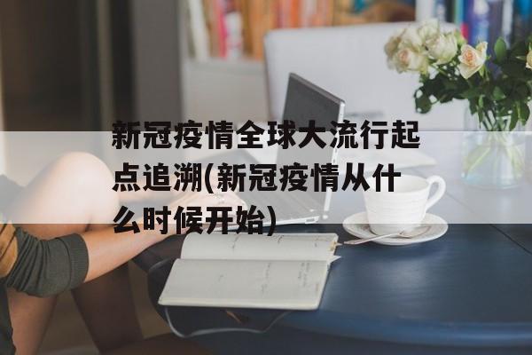 新冠疫情全球大流行起点追溯(新冠疫情从什么时候开始)