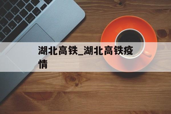 湖北高铁_湖北高铁疫情