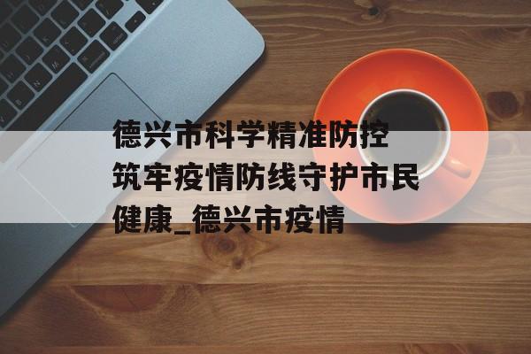 德兴市科学精准防控 筑牢疫情防线守护市民健康_德兴市疫情