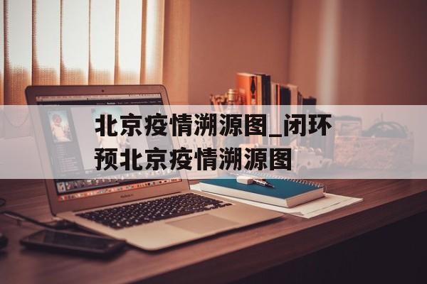 北京疫情溯源图_闭环预北京疫情溯源图