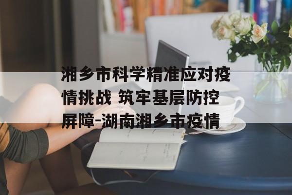 湘乡市科学精准应对疫情挑战 筑牢基层防控屏障-湖南湘乡市疫情