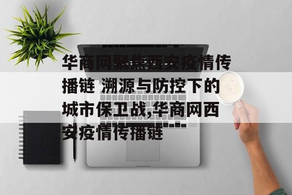 华商网聚焦西安疫情传播链 溯源与防控下的城市保卫战,华商网西安疫情传播链