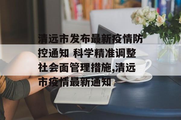清远市发布最新疫情防控通知 科学精准调整社会面管理措施,清远市疫情最新通知
