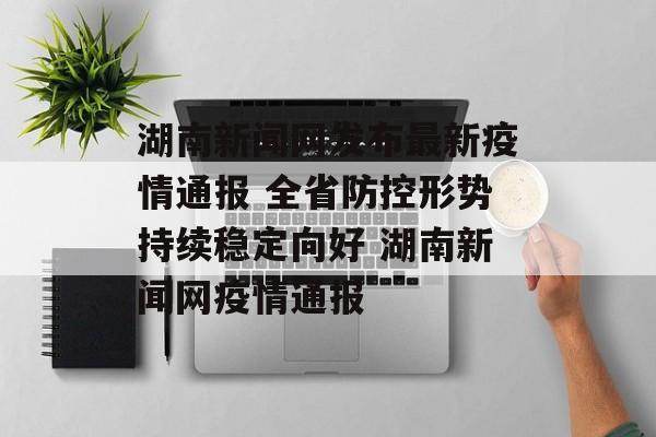 湖南新闻网发布最新疫情通报 全省防控形势持续稳定向好 湖南新闻网疫情通报
