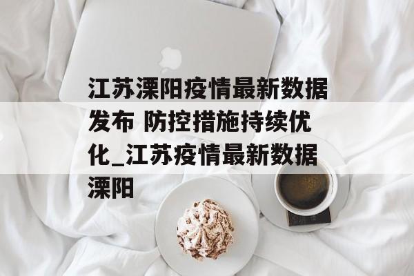 江苏溧阳疫情最新数据发布 防控措施持续优化_江苏疫情最新数据溧阳