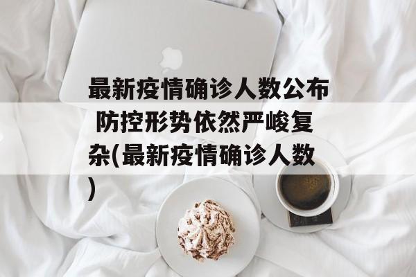 最新疫情确诊人数公布 防控形势依然严峻复杂(最新疫情确诊人数)