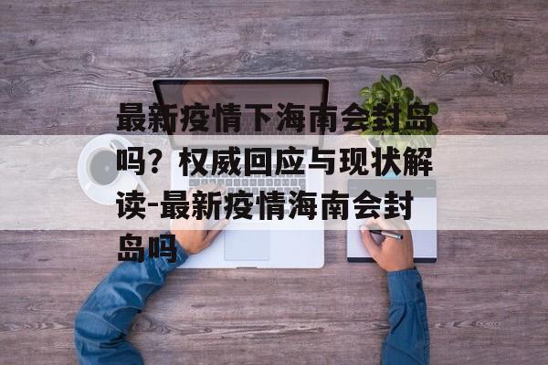 最新疫情下海南会封岛吗？权威回应与现状解读-最新疫情海南会封岛吗