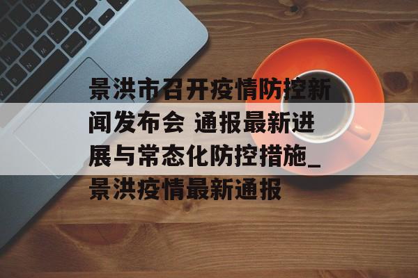 景洪市召开疫情防控新闻发布会 通报最新进展与常态化防控措施_景洪疫情最新通报