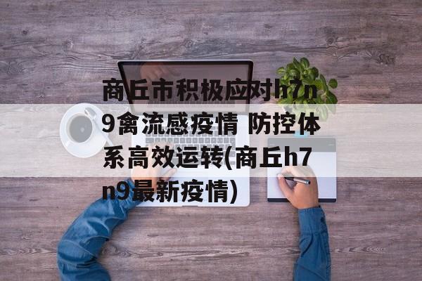 商丘市积极应对h7n9禽流感疫情 防控体系高效运转(商丘h7n9最新疫情)