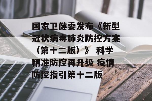 国家卫健委发布《新型冠状病毒肺炎防控方案（第十二版）》 科学精准防控再升级 疫情防控指引第十二版