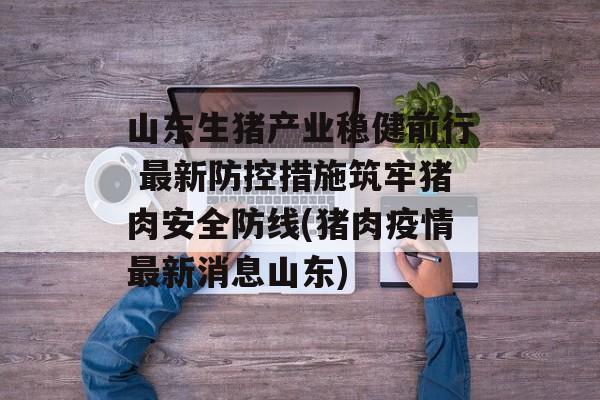 山东生猪产业稳健前行 最新防控措施筑牢猪肉安全防线(猪肉疫情最新消息山东)