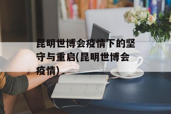 昆明世博会疫情下的坚守与重启(昆明世博会疫情)