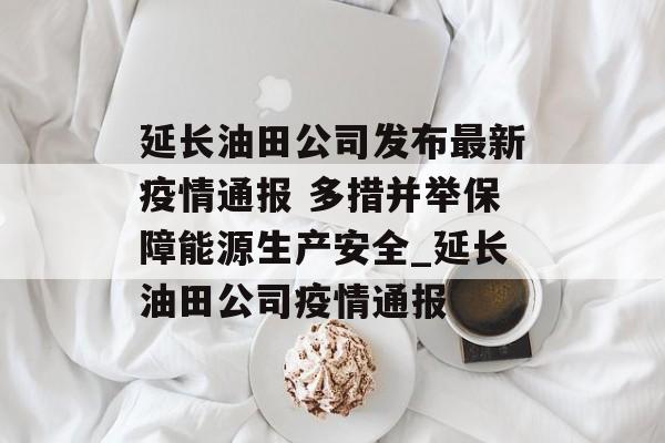 延长油田公司发布最新疫情通报 多措并举保障能源生产安全_延长油田公司疫情通报