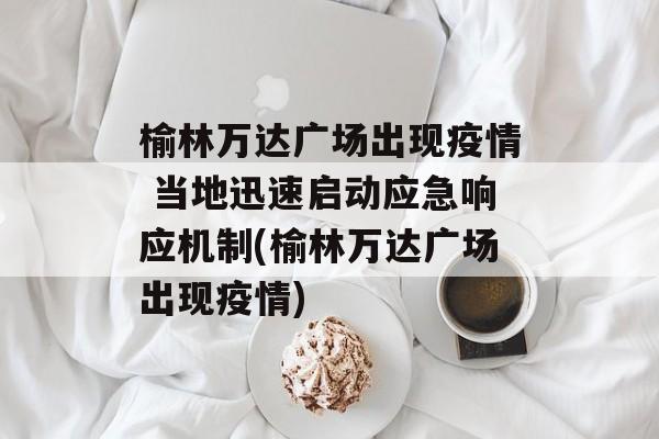 榆林万达广场出现疫情 当地迅速启动应急响应机制(榆林万达广场出现疫情)