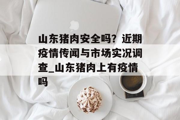山东猪肉安全吗？近期疫情传闻与市场实况调查_山东猪肉上有疫情吗