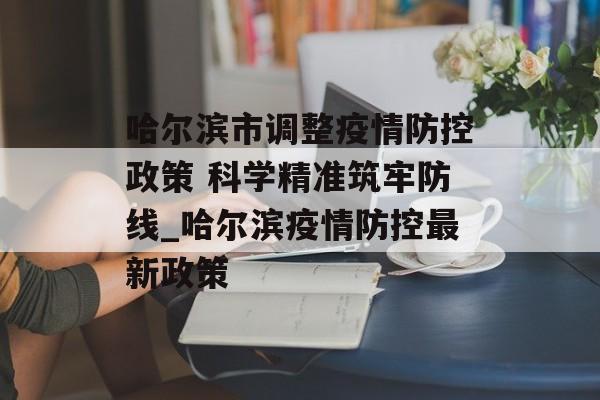 哈尔滨市调整疫情防控政策 科学精准筑牢防线_哈尔滨疫情防控最新政策