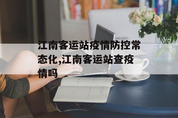 江南客运站疫情防控常态化,江南客运站查疫情吗