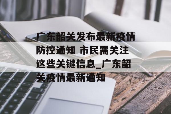 广东韶关发布最新疫情防控通知 市民需关注这些关键信息_广东韶关疫情最新通知