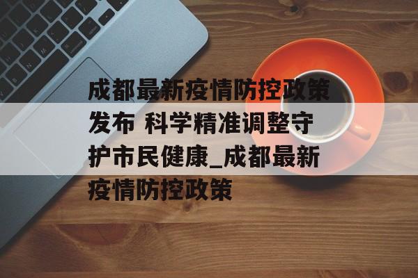 成都最新疫情防控政策发布 科学精准调整守护市民健康_成都最新疫情防控政策