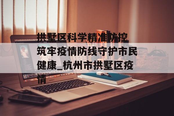 拱墅区科学精准防控 筑牢疫情防线守护市民健康_杭州市拱墅区疫情