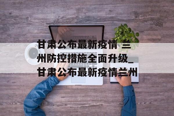 甘肃公布最新疫情 兰州防控措施全面升级_甘肃公布最新疫情兰州