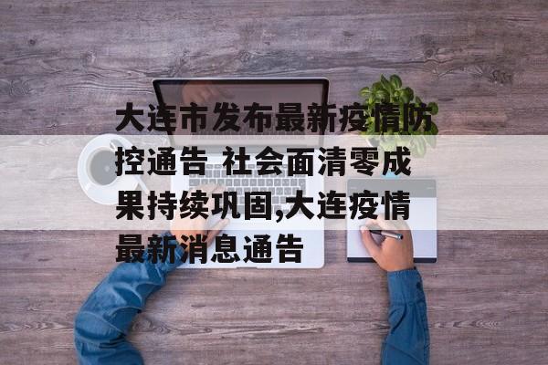大连市发布最新疫情防控通告 社会面清零成果持续巩固,大连疫情最新消息通告