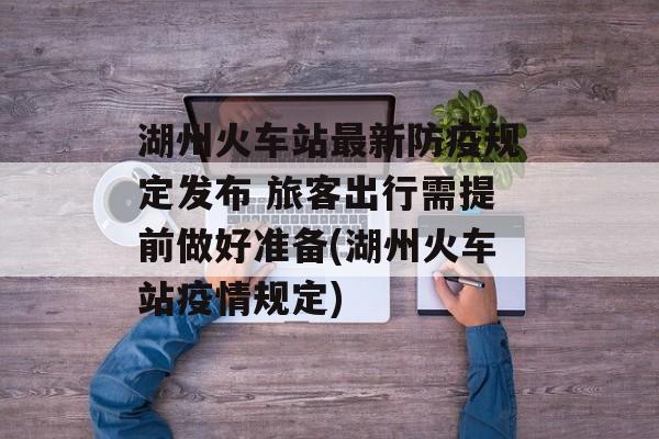 湖州火车站最新防疫规定发布 旅客出行需提前做好准备(湖州火车站疫情规定)