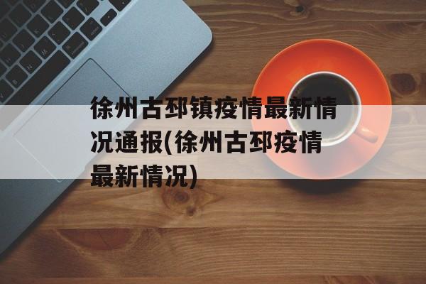 徐州古邳镇疫情最新情况通报(徐州古邳疫情最新情况)