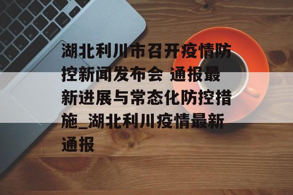 湖北利川市召开疫情防控新闻发布会 通报最新进展与常态化防控措施_湖北利川疫情最新通报