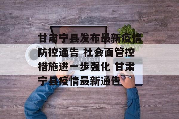 甘肃宁县发布最新疫情防控通告 社会面管控措施进一步强化 甘肃宁县疫情最新通告