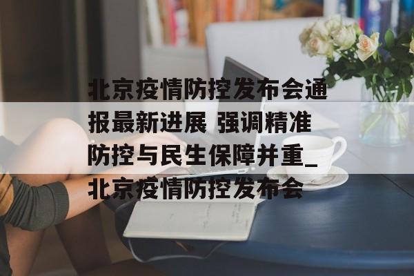 北京疫情防控发布会通报最新进展 强调精准防控与民生保障并重_北京疫情防控发布会